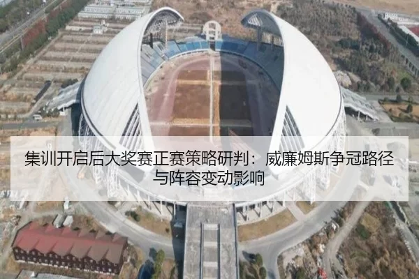 集训开启后大奖赛正赛策略研判：威廉姆斯争冠路径与阵容变动影响